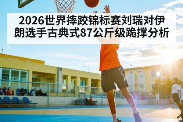 2026世界摔跤锦标赛刘瑞对伊朗选手古典式87公斤级跪撑分析